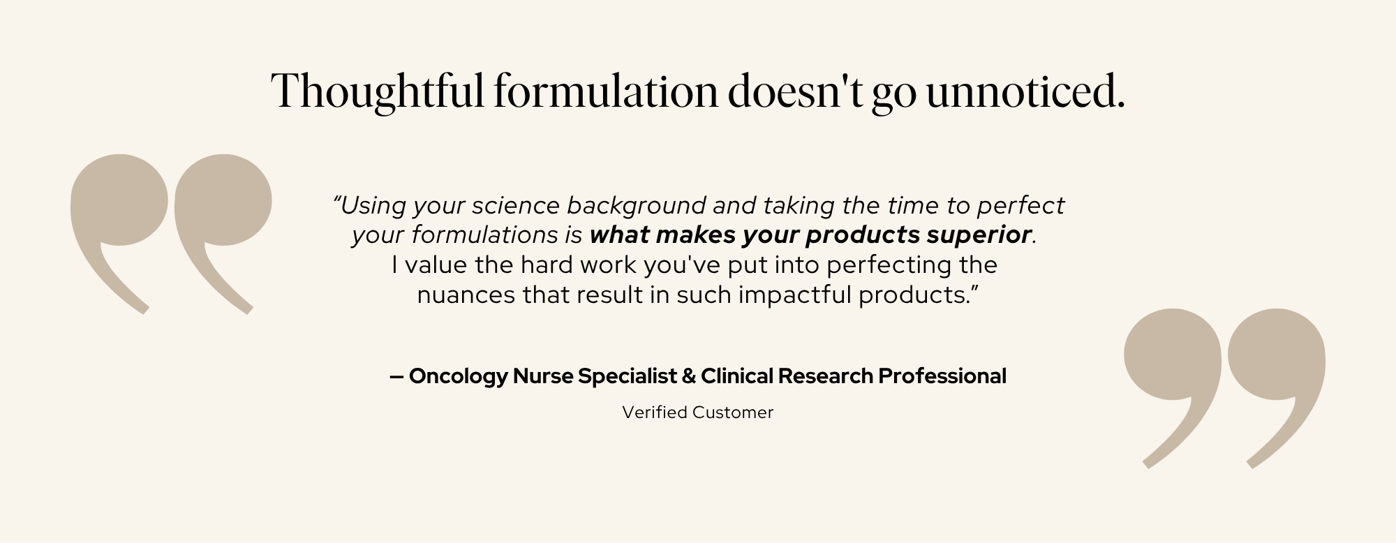 “Using your science background and taking the time to perfect your formulations is what makes your products superior. I value the hard work you've put into perfecting the nuances that result in such impactful products.” — Oncology Nurse Specialist & Clinical Research Professional, Verified Customer